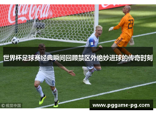世界杯足球赛经典瞬间回顾禁区外绝妙进球的传奇时刻 世界杯足球赛经典瞬间回顾禁区外绝妙进球的传奇时刻