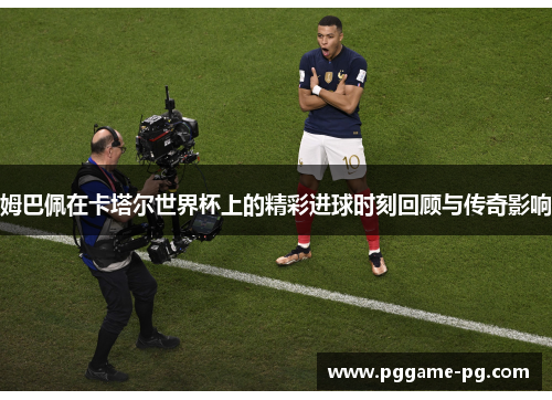 姆巴佩在卡塔尔世界杯上的精彩进球时刻回顾与传奇影响