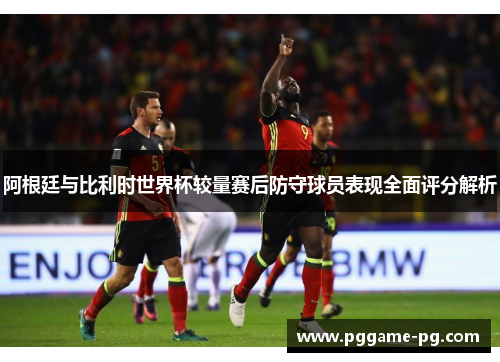阿根廷与比利时世界杯较量赛后防守球员表现全面评分解析
