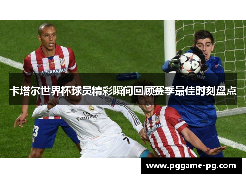 卡塔尔世界杯球员精彩瞬间回顾赛季最佳时刻盘点 卡塔尔世界杯球员精彩瞬间回顾赛季最佳时刻盘点