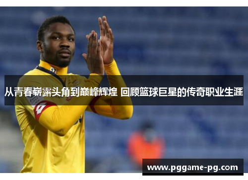 从青春崭露头角到巅峰辉煌 回顾篮球巨星的传奇职业生涯