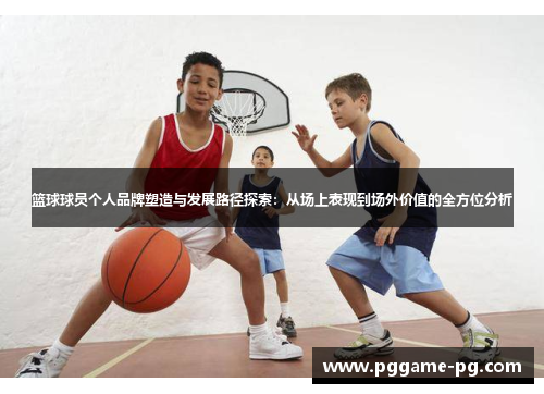 篮球球员个人品牌塑造与发展路径探索：从场上表现到场外价值的全方位分析