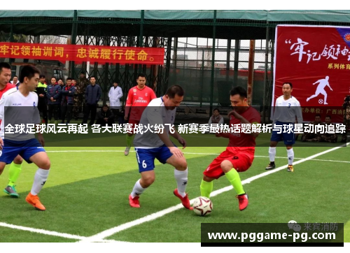 全球足球风云再起 各大联赛战火纷飞 新赛季最热话题解析与球星动向追踪