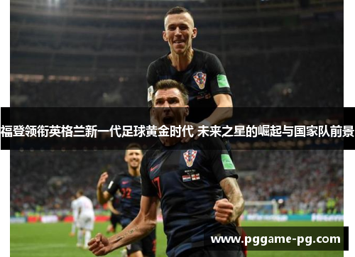 福登领衔英格兰新一代足球黄金时代 未来之星的崛起与国家队前景