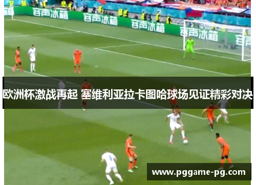 欧洲杯激战再起 塞维利亚拉卡图哈球场见证精彩对决
