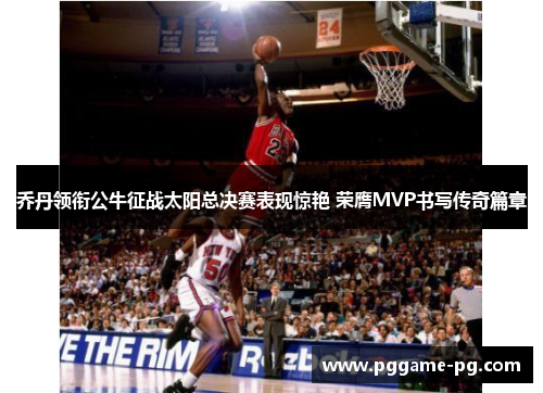 乔丹领衔公牛征战太阳总决赛表现惊艳 荣膺MVP书写传奇篇章