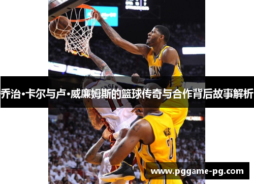 乔治·卡尔与卢·威廉姆斯的篮球传奇与合作背后故事解析