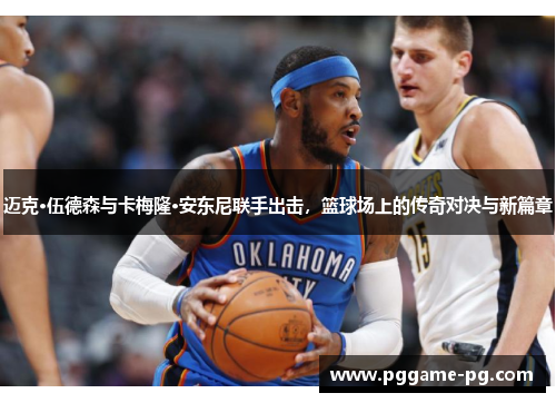 迈克·伍德森与卡梅隆·安东尼联手出击,篮球场上的传奇对决与新篇章 迈克·伍德森与卡梅隆·安东尼联手出击,篮球场上的传奇对决与新篇章