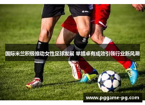 国际米兰积极推动女性足球发展 举措卓有成效引领行业新风潮 国际米兰积极推动女性足球发展 举措卓有成效引领行业新风潮