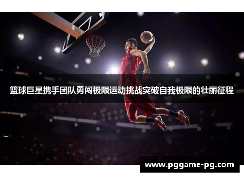 篮球巨星携手团队勇闯极限运动挑战突破自我极限的壮丽征程