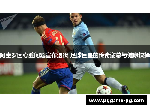 阿圭罗因心脏问题宣布退役 足球巨星的传奇谢幕与健康抉择