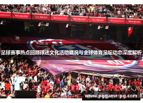 足球赛事热点回顾球迷文化活动盛况与全球体育足坛动态深度解析 足球赛事热点回顾球迷文化活动盛况与全球体育足坛动态深度解析