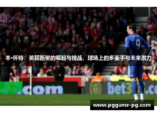 本·怀特:英超新星的崛起与挑战,球场上的多面手与未来潜力 本·怀特:英超新星的崛起与挑战,球场上的多面手与未来潜力