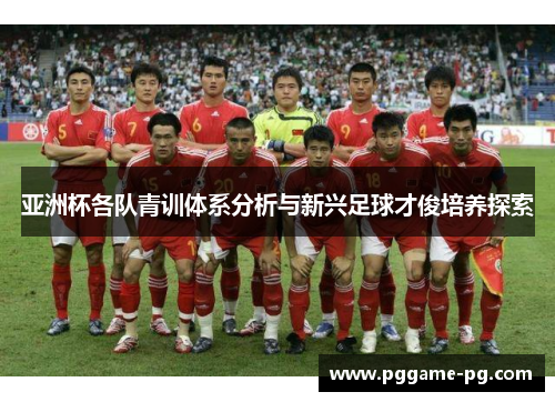亚洲杯各队青训体系分析与新兴足球才俊培养探索 亚洲杯各队青训体系分析与新兴足球才俊培养探索