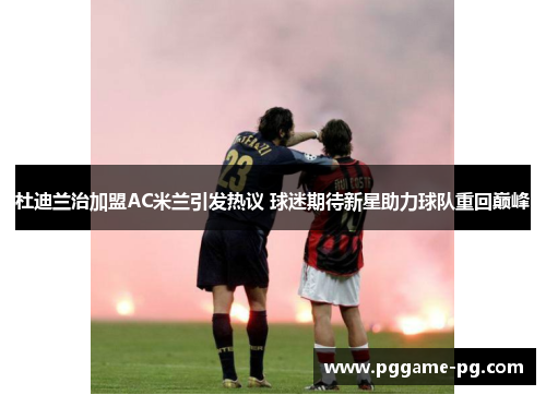 杜迪兰治加盟AC米兰引发热议 球迷期待新星助力球队重回巅峰 杜迪兰治加盟AC米兰引发热议 球迷期待新星助力球队重回巅峰