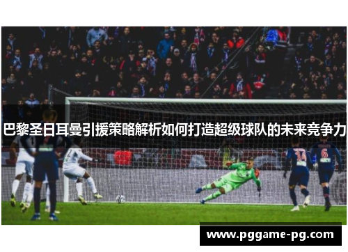 巴黎圣日耳曼引援策略解析如何打造超级球队的未来竞争力 巴黎圣日耳曼引援策略解析如何打造超级球队的未来竞争力