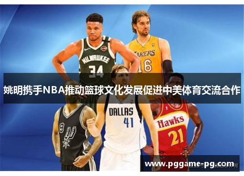 姚明携手NBA推动篮球文化发展促进中美体育交流合作 姚明携手NBA推动篮球文化发展促进中美体育交流合作