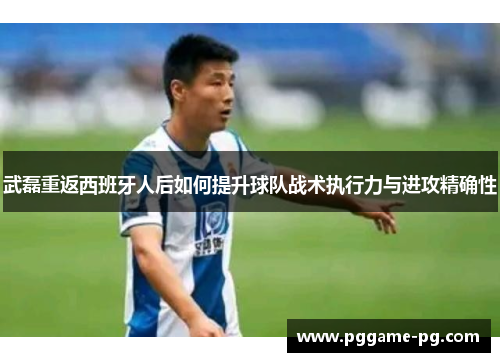 武磊重返西班牙人后如何提升球队战术执行力与进攻精确性