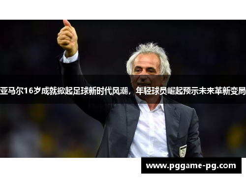 亚马尔16岁成就掀起足球新时代风潮，年轻球员崛起预示未来革新变局