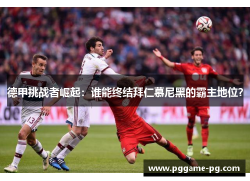 德甲挑战者崛起：谁能终结拜仁慕尼黑的霸主地位？