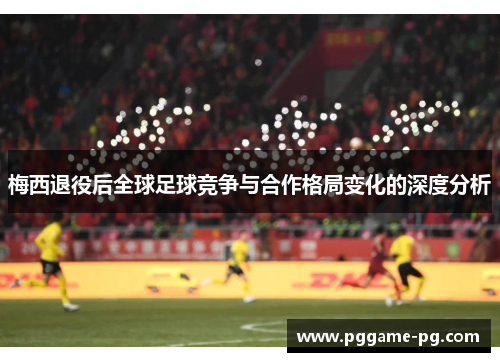 梅西退役后全球足球竞争与合作格局变化的深度分析