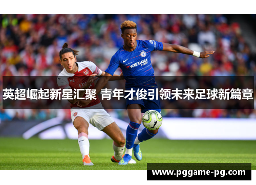 英超崛起新星汇聚 青年才俊引领未来足球新篇章