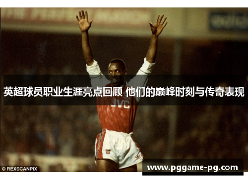 英超球员职业生涯亮点回顾 他们的巅峰时刻与传奇表现