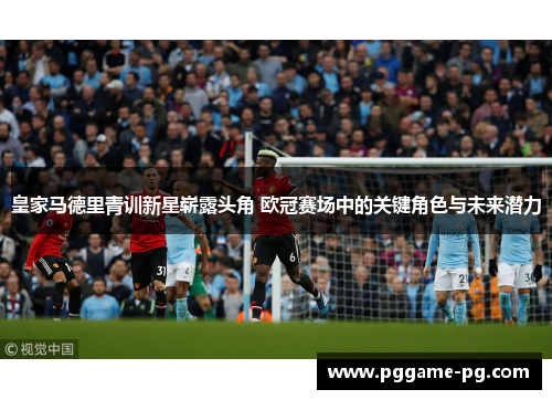 皇家马德里青训新星崭露头角 欧冠赛场中的关键角色与未来潜力