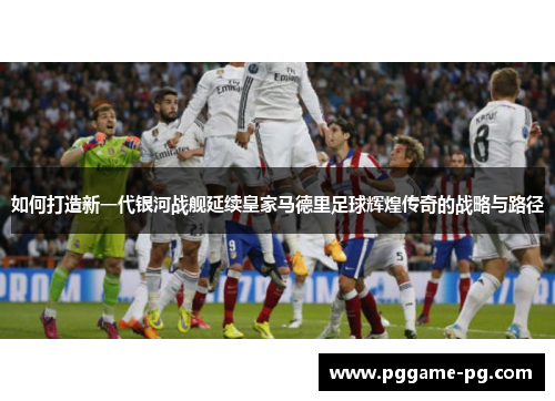 如何打造新一代银河战舰延续皇家马德里足球辉煌传奇的战略与路径