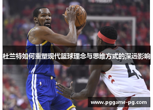 杜兰特如何重塑现代篮球理念与思维方式的深远影响