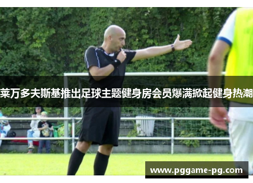 莱万多夫斯基推出足球主题健身房会员爆满掀起健身热潮 莱万多夫斯基推出足球主题健身房会员爆满掀起健身热潮