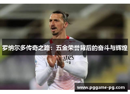 罗纳尔多传奇之路:五金荣誉背后的奋斗与辉煌 罗纳尔多传奇之路:五金荣誉背后的奋斗与辉煌