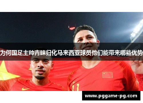 为何国足主帅青睐归化马来西亚球员他们能带来哪些优势 为何国足主帅青睐归化马来西亚球员他们能带来哪些优势