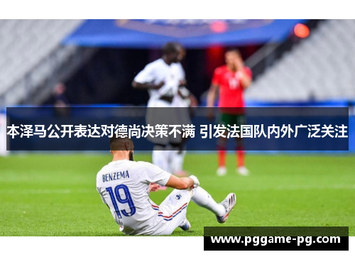 本泽马公开表达对德尚决策不满 引发法国队内外广泛关注 本泽马公开表达对德尚决策不满 引发法国队内外广泛关注