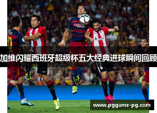 加维闪耀西班牙超级杯五大经典进球瞬间回顾
