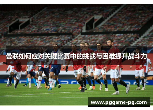 曼联如何应对关键比赛中的挑战与困难提升战斗力
