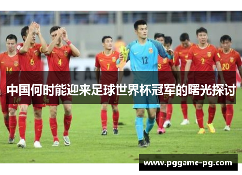 中国何时能迎来足球世界杯冠军的曙光探讨