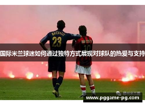 国际米兰球迷如何通过独特方式展现对球队的热爱与支持