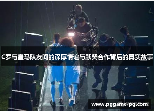 C罗与皇马队友间的深厚情谊与默契合作背后的真实故事