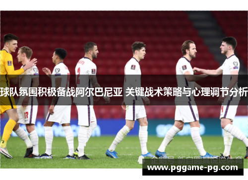 球队氛围积极备战阿尔巴尼亚 关键战术策略与心理调节分析