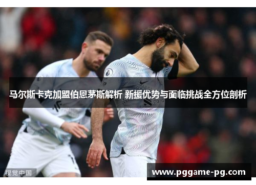 马尔斯卡克加盟伯恩茅斯解析 新援优势与面临挑战全方位剖析 马尔斯卡克加盟伯恩茅斯解析 新援优势与面临挑战全方位剖析