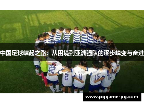 中国足球崛起之路:从困境到亚洲强队的逐步蜕变与奋进 中国足球崛起之路:从困境到亚洲强队的逐步蜕变与奋进