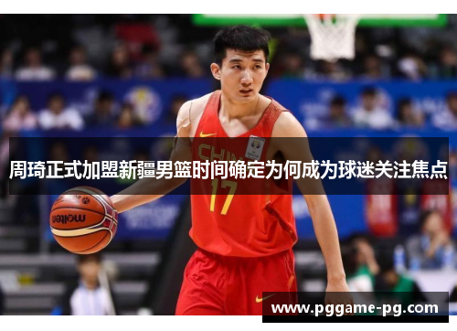 周琦正式加盟新疆男篮时间确定为何成为球迷关注焦点