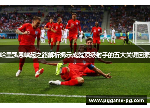 哈里凯恩崛起之路解析揭示成就顶级射手的五大关键因素 哈里凯恩崛起之路解析揭示成就顶级射手的五大关键因素