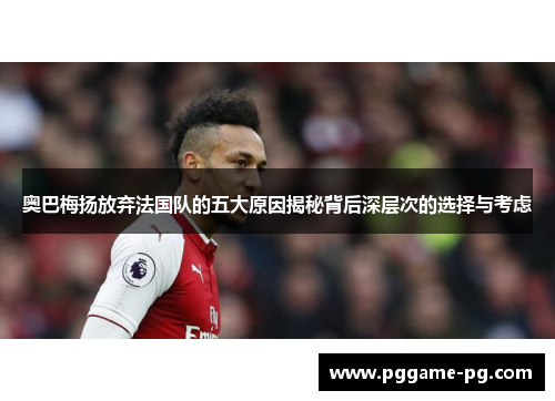 奥巴梅扬放弃法国队的五大原因揭秘背后深层次的选择与考虑