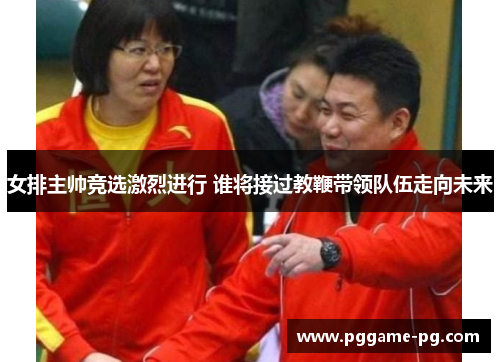 女排主帅竞选激烈进行 谁将接过教鞭带领队伍走向未来