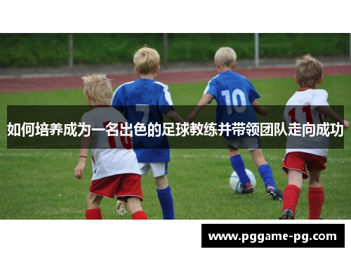 如何培养成为一名出色的足球教练并带领团队走向成功 如何培养成为一名出色的足球教练并带领团队走向成功