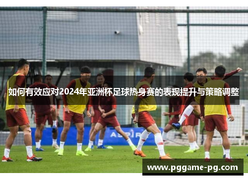 如何有效应对2024年亚洲杯足球热身赛的表现提升与策略调整