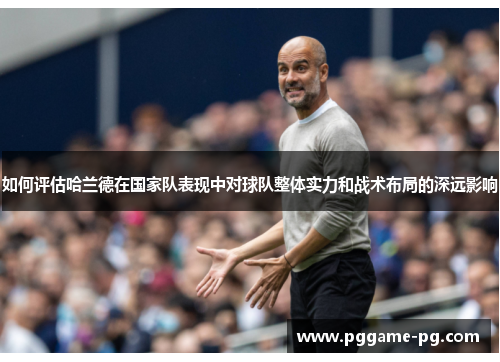 如何评估哈兰德在国家队表现中对球队整体实力和战术布局的深远影响 如何评估哈兰德在国家队表现中对球队整体实力和战术布局的深远影响