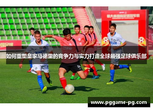 如何重塑皇家马德里的竞争力与实力打造全球最强足球俱乐部